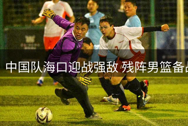 中国队海口迎战强敌 残阵男篮备战三大考验