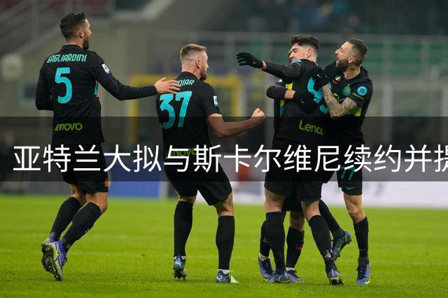 亚特兰大拟与斯卡尔维尼续约并提升薪资