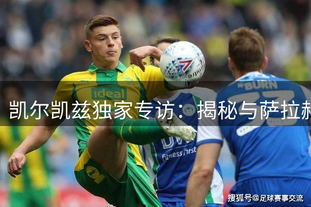 凯尔凯兹独家专访：揭秘与萨拉赫私交 自曝10岁开卡车趣闻