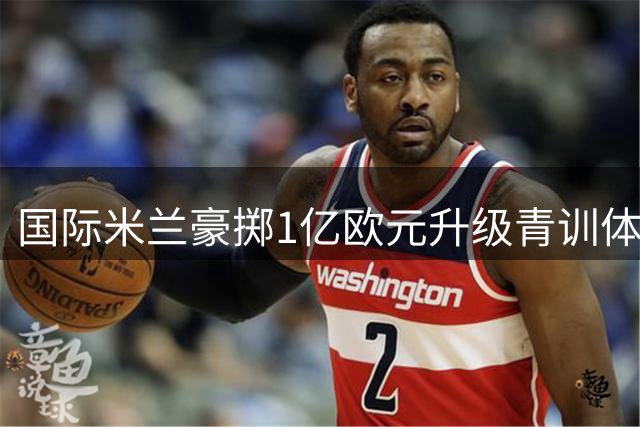 国际米兰豪掷1亿欧元升级青训体系 新基地将承载一线队与U23梯队