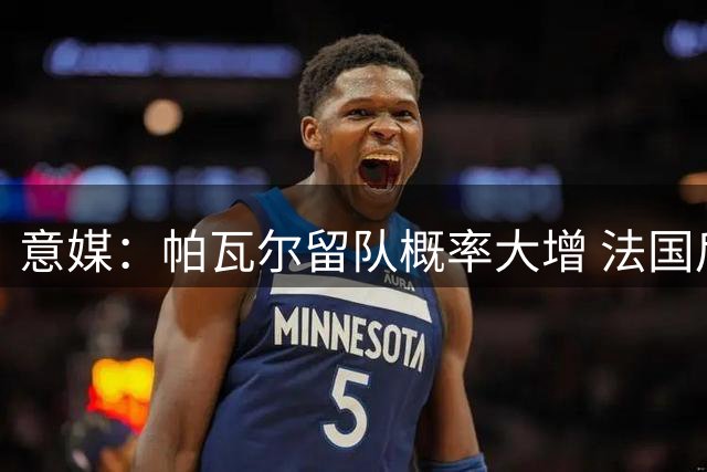 意媒：帕瓦尔留队概率大增 法国后卫盼在国米重获新生