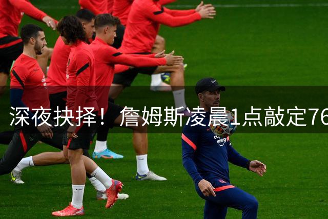 深夜抉择！詹姆斯凌晨1点敲定76人加盟，经纪人透露幕后心路历程