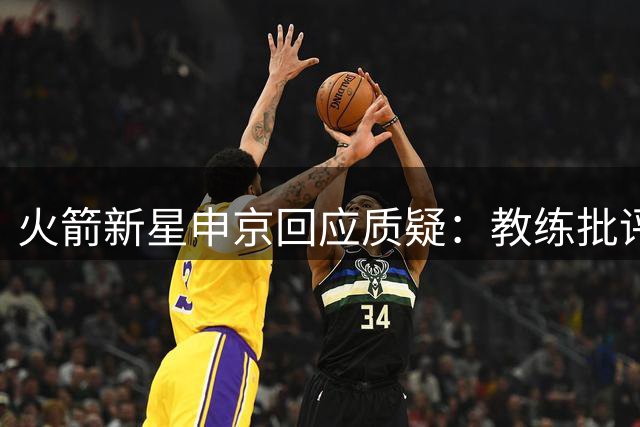 火箭新星申京回应质疑：教练批评是战术讨论 社交媒体已删除避干扰