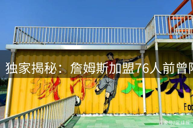 独家揭秘：詹姆斯加盟76人前曾陷深度抉择 经纪人坦言其情绪剧烈波动