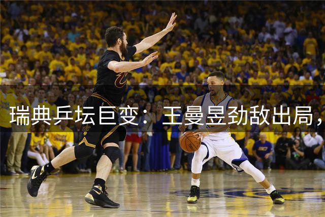 瑞典乒坛巨变：王曼昱劲敌出局，夺冠形势生变