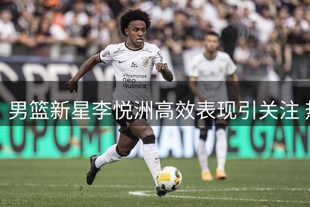 男篮新星李悦洲高效表现引关注 热身赛替补登场展现全面能力
