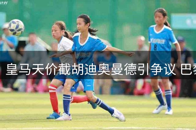 皇马天价截胡迪奥曼德引争议 巴黎怒斥转会市场乱象