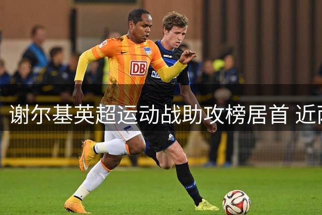 谢尔基英超运动战助攻榜居首 近两季12次领跑群雄