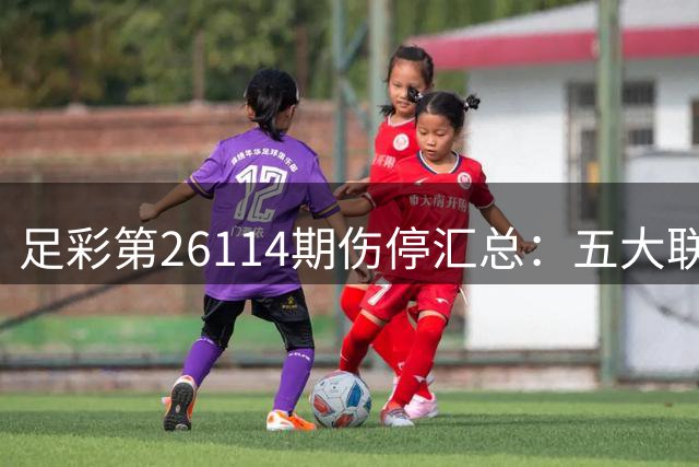 足彩第26114期伤停汇总：五大联赛缺阵球员盘点