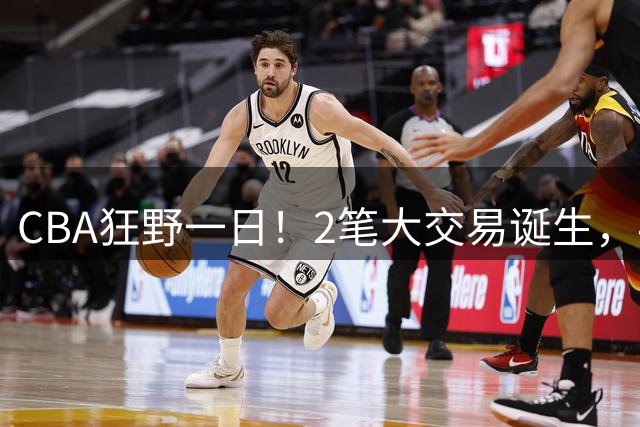 CBA狂野一日！2笔大交易诞生，4人完成签约，胡金秋交易被喊停