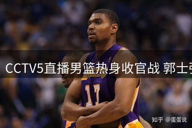 CCTV5直播男篮热身收官战 郭士强背水一战求变阵